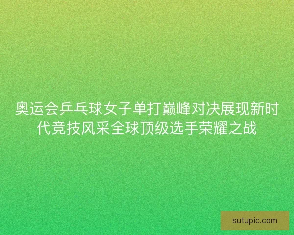 奥运会乒乓球女子单打巅峰对决展现新时代竞技风采全球顶级选手荣耀之战
