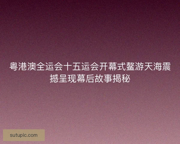 粤港澳全运会十五运会开幕式鳌游天海震撼呈现幕后故事揭秘